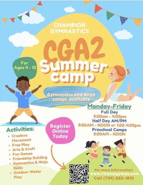 Champion Gymanstics
CGA2 Summer Camp
For ages 4-12 Gymnastics and Ninja camps available
Monday-Friday
Full Day 9a-4p, Half Day AM/PM 9a-noon or 1-4p
Preschool Camps 9a-noon
Activities
* Creative Movement
* Free Play
* Arts & Crafts
* Fun Games
* Friendship Building
* Gymnastics & Ninja Skills
* Outdoor Water Play
Register Online Today (with arrow to QR Code near bottom middle of image)
For more information: www.champgymaa.com
Call 734-222-1810
