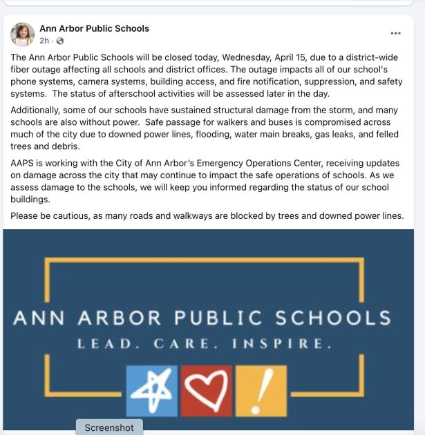 Ann Arbor Public Schools Facebook Post with text:
"The Ann Arbor Public Schools will be closed today, Wednesday, April 15, due to a district-wide fiber outage affecting all schools and district offices. The outage impacts all of our school's phone systems, camera systems, building access, and fire notification, suppression, and safety systems. The status of afterschool activities will be assessed later in the day.
Additionally, some of our schools have sustained structural damage from the storm, and many schools are also without power. Safe passage for walkers and buses is compromised across much of the city due to downed power lines, flooding, water main breaks, gas leaks, and felled trees and debris.
AAPS is working with the City of Ann Arbor’s Emergency Operations Center, receiving updates on damage across the city that may continue to impact the safe operations of schools. As we assess damage to the schools, we will keep you informed regarding the status of our school buildings.
Please be cautious, as many roads and walkways are blocked by trees and downed power lines." and an image that says Ann Arbor Public Schools - Lead, Care, Inspire - in white on a blue background trimmed in a gold box with 3 chalk images- star on light blue, heart on red, and an exclamation point on yellow.
