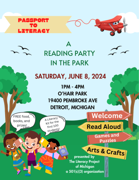 Flyer with Cartoon drawings and text
"Passport to Literacy" on a banner pulled by a red cartoon prop plane
In the sky surrounded by cartoon trees and flying birds
"A Reading Party in the Park"
Saturday, June 8, 2024
1-4p O'Hair Park 19400 Pembroke Ave Detroit, Michigan
Cartoon kids running in grass holding books with speech bubbles that say "FREE Food, books, and prizes!" "A Literacy Kit fo the first 100 students!"
Directional signposts that read
"Welcome" "Read Aloud" "Games and Puzzles" "Arts & Crafts"
In the grass "presented by The Literacy Project of Michigan a 501 (c)(3) oganization"