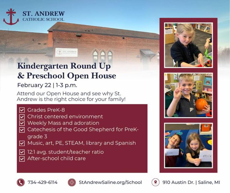 Kindergarten Round Up & Preschool Open House - February 22 - 1-3p Attend our Open House & See why St Andrew is the right choice for your family! * Grades PreK-8 * Christ Centered Environment * Weekly mass & adoration * Catechesis of the Good Shepherd for PreK-3rd Grade * Music, Art, PE, STEAM, library, and Spanish * 12:1 avg student/teacher ratio * After-school child care - School building, student playing with objects in bin, student flashing peace sign with pumpkin, kids on colorful rug holding sight words 734-429-6114 * StAndrewSaline.org/school * 910 Austin Dr, Saline, MI